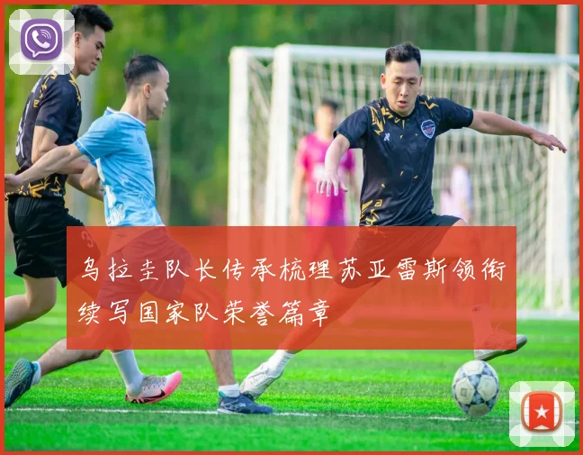 乌拉圭队长传承梳理苏亚雷斯领衔续写国家队荣誉篇章