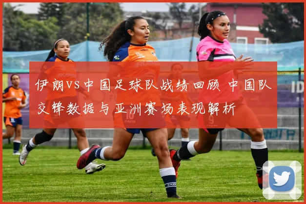 伊朗vs中国足球队战绩回顾 中国队交锋数据与亚洲赛场表现解析