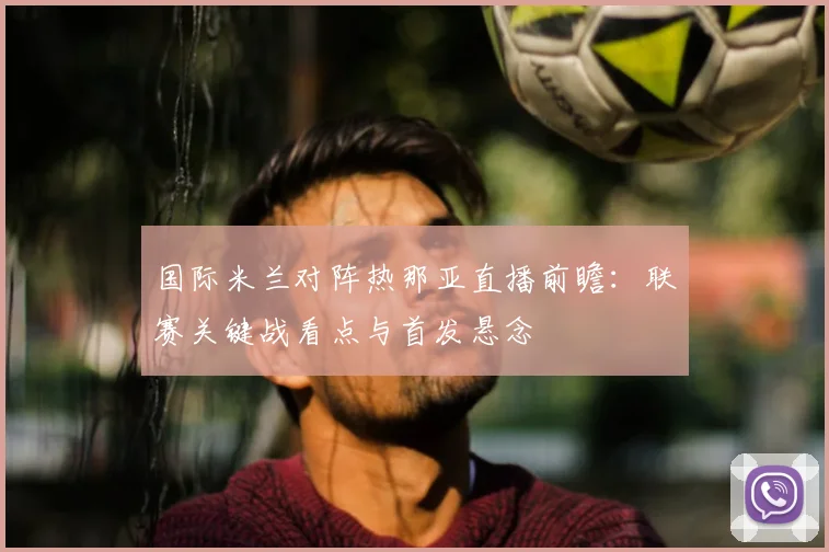 国际米兰对阵热那亚直播前瞻：联赛关键战看点与首发悬念