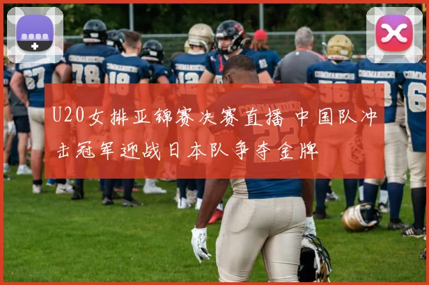 U20女排亚锦赛决赛直播 中国队冲击冠军迎战日本队争夺金牌