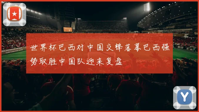 世界杯巴西对中国交锋落幕巴西强势取胜中国队迎来复盘