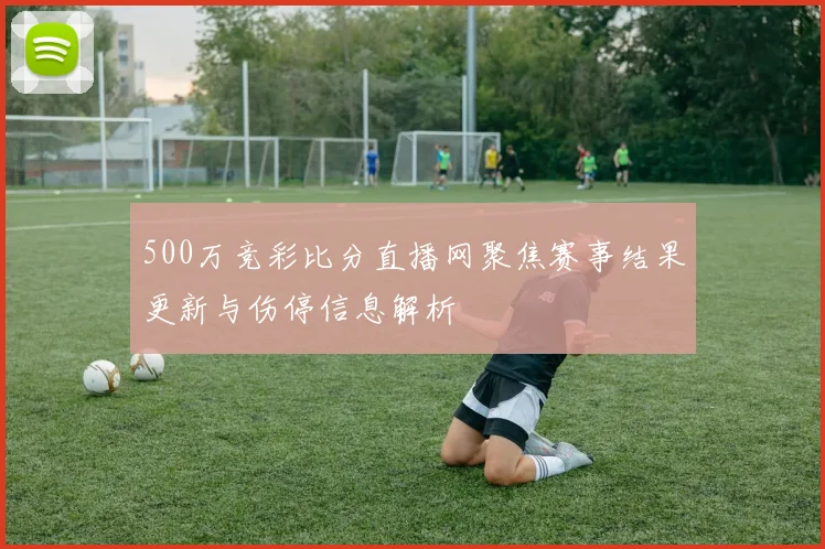 500万竞彩比分直播网聚焦赛事结果更新与伤停信息解析