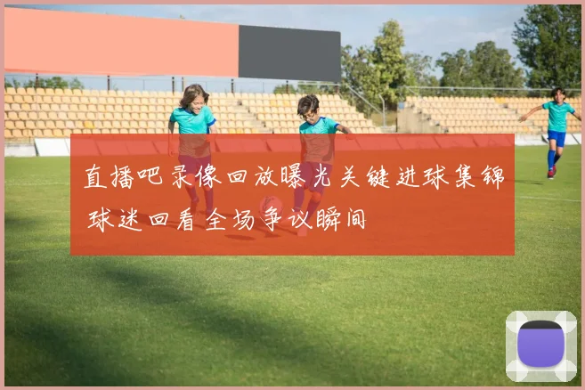 直播吧录像回放曝光关键进球集锦 球迷回看全场争议瞬间