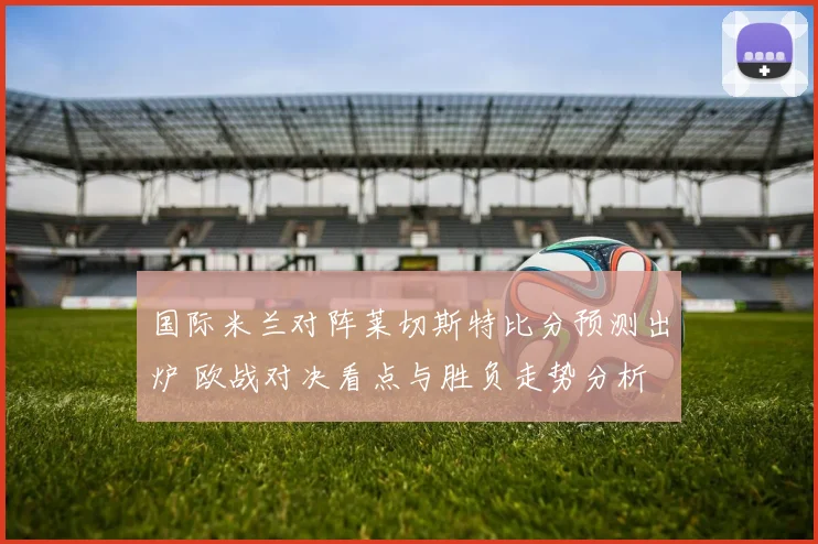 国际米兰对阵莱切斯特比分预测出炉 欧战对决看点与胜负走势分析