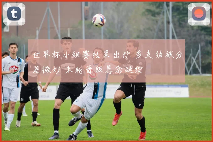 世界杯小组赛结果出炉 多支劲旅分差微妙 末轮晋级悬念延续