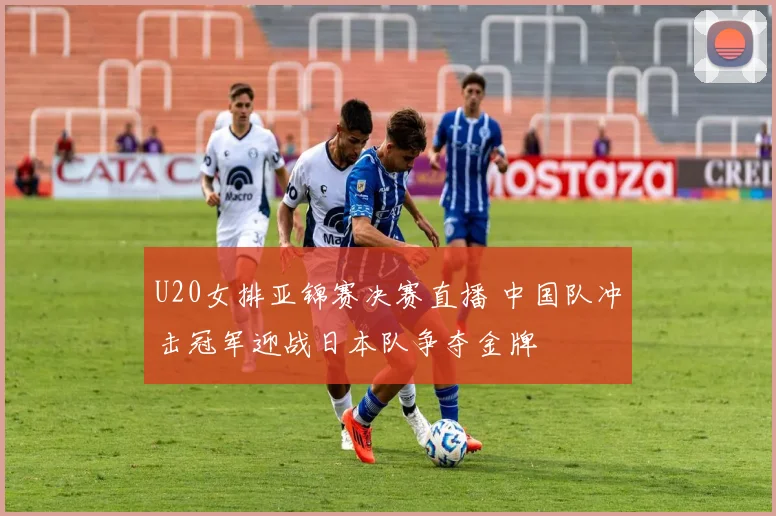 U20女排亚锦赛决赛直播 中国队冲击冠军迎战日本队争夺金牌