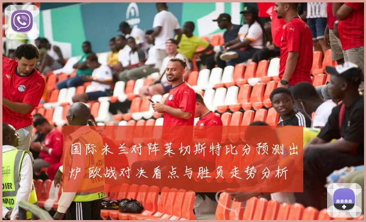 国际米兰对阵莱切斯特比分预测出炉 欧战对决看点与胜负走势分析