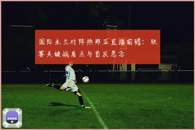 国际米兰对阵热那亚直播前瞻：联赛关键战看点与首发悬念