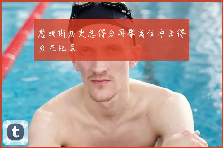 詹姆斯历史总得分再攀高位冲击得分王纪录