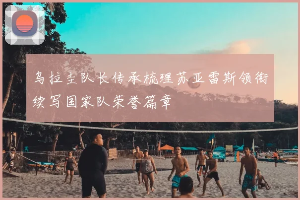乌拉圭队长传承梳理苏亚雷斯领衔续写国家队荣誉篇章