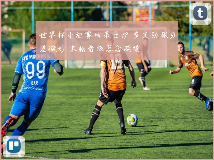世界杯小组赛结果出炉 多支劲旅分差微妙 末轮晋级悬念延续