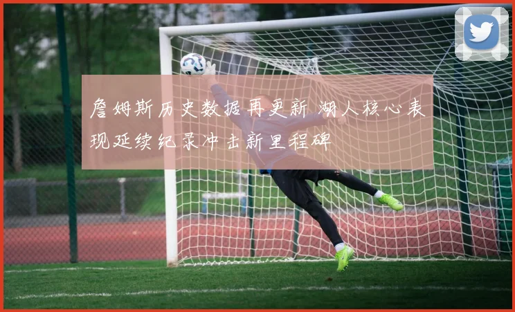 詹姆斯历史数据再更新 湖人核心表现延续纪录冲击新里程碑