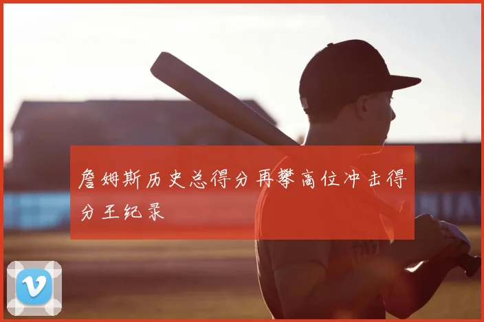 詹姆斯历史总得分再攀高位冲击得分王纪录
