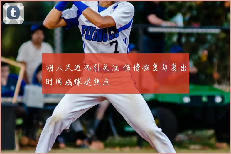 胡人天近况引关注 伤情恢复与复出时间成球迷焦点