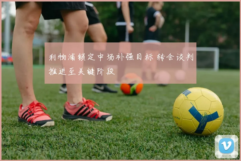利物浦锁定中场补强目标 转会谈判推进至关键阶段