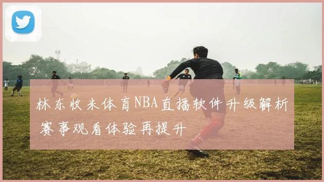 林东收米体育NBA直播软件升级解析 赛事观看体验再提升