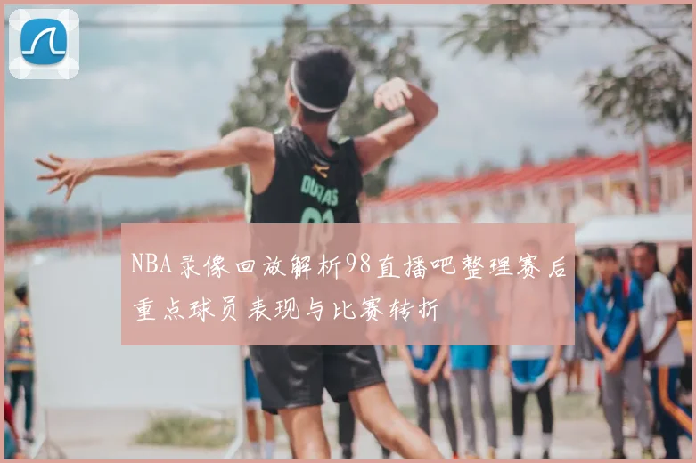 NBA录像回放解析98直播吧整理赛后重点球员表现与比赛转折
