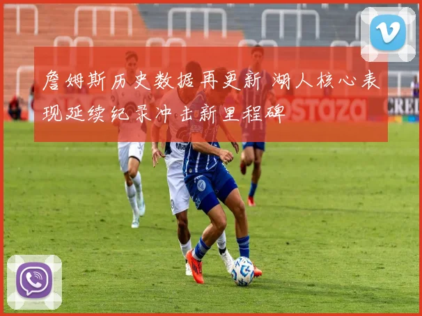 詹姆斯历史数据再更新 湖人核心表现延续纪录冲击新里程碑