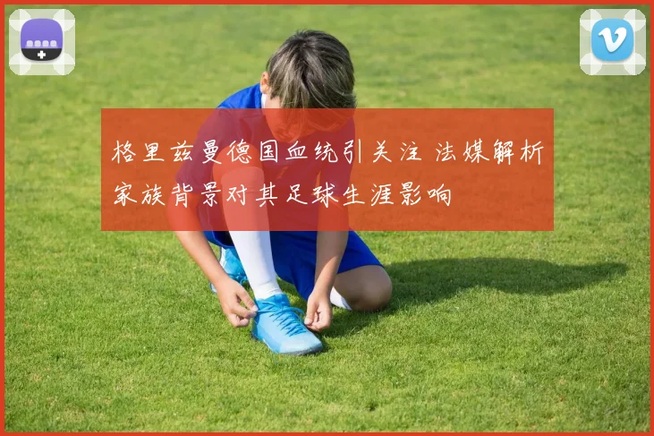 格里兹曼德国血统引关注 法媒解析家族背景对其足球生涯影响