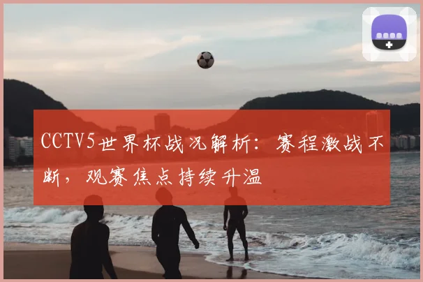 CCTV5世界杯战况解析：赛程激战不断，观赛焦点持续升温