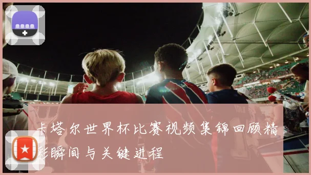 卡塔尔世界杯比赛视频集锦回顾精彩瞬间与关键进程